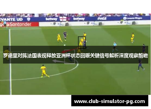 罗德里对阵法国表现释放亚洲杯状态回暖关键信号解析深度观察前瞻