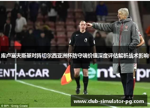 库卢塞夫斯基对阵切尔西亚洲杯防守端价值深度评估解析战术影响