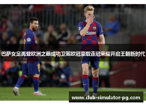巴萨女足再登欧洲之巅成功卫冕欧冠豪取连冠荣耀开启王朝新时代 巴萨女足再登欧洲之巅成功卫冕欧冠豪取连冠荣耀开启王朝新时代
