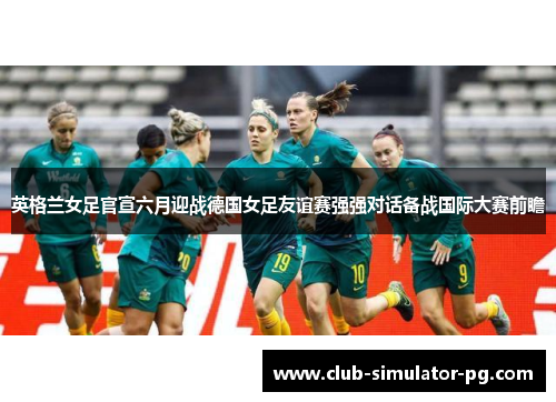 英格兰女足官宣六月迎战德国女足友谊赛强强对话备战国际大赛前瞻 英格兰女足官宣六月迎战德国女足友谊赛强强对话备战国际大赛前瞻