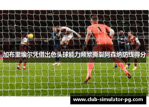 加布里埃尔凭借出色头球能力频繁撕裂阿森纳防线得分