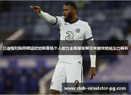 吕迪格对阵阿根廷欧协联赛场个人能力全面爆发展示关键攻防统治力解析