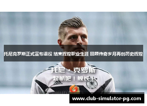 托尼克罗斯正式宣布退役 结束辉煌职业生涯 回顾传奇岁月再创历史辉煌