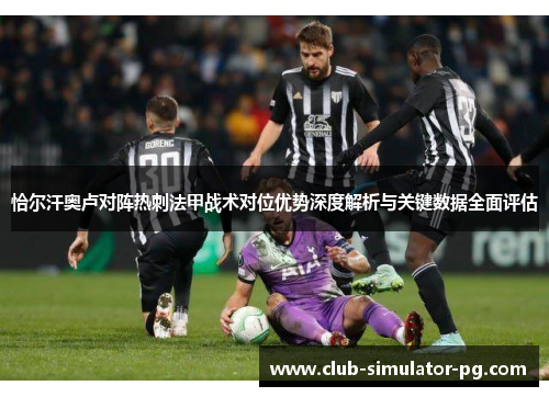 恰尔汗奥卢对阵热刺法甲战术对位优势深度解析与关键数据全面评估