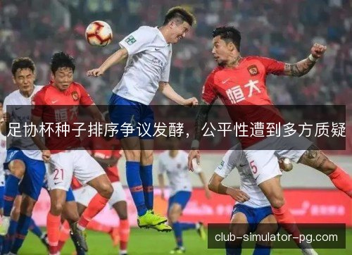 足协杯种子排序争议发酵，公平性遭到多方质疑